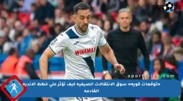 «توقعات قوية» سوق الانتقالات الصيفية كيف تؤثر على خطط الأندية القادمة